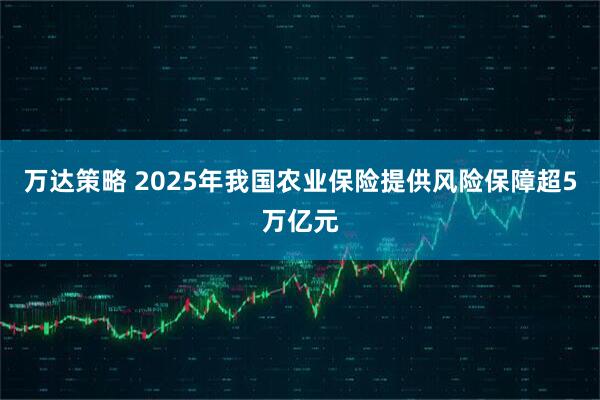 万达策略 2025年我国农业保险提供风险保障超5万亿元