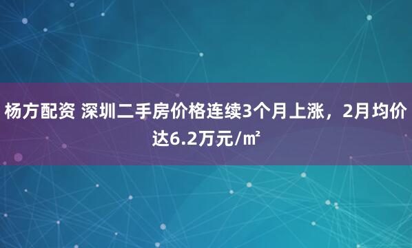 杨方配资 深圳二手房价格连续3个月上涨，2月均价达6.2万元/㎡