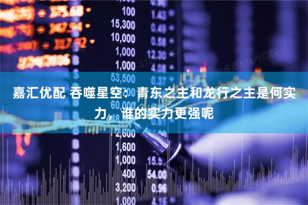 嘉汇优配 吞噬星空：青东之主和龙行之主是何实力，谁的实力更强呢