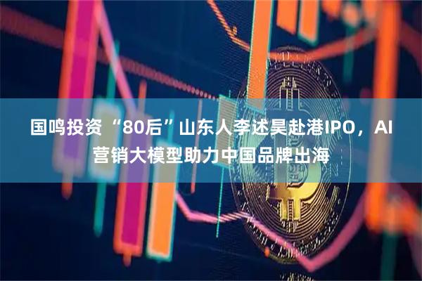 国鸣投资 “80后”山东人李述昊赴港IPO，AI营销大模型助力中国品牌出海