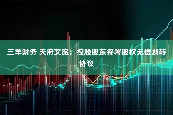 三羊财务 天府文旅：控股股东签署股权无偿划转协议