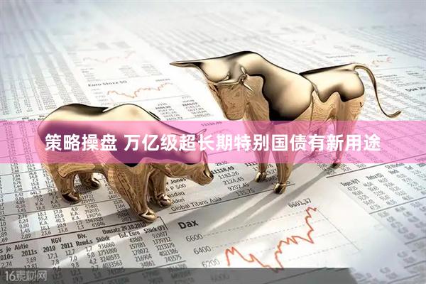 策略操盘 万亿级超长期特别国债有新用途