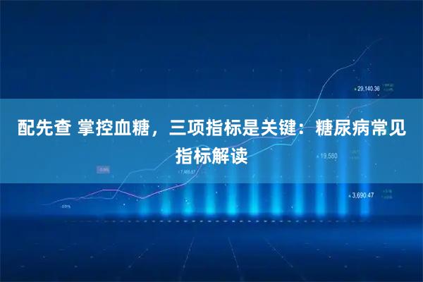 配先查 掌控血糖，三项指标是关键：糖尿病常见指标解读