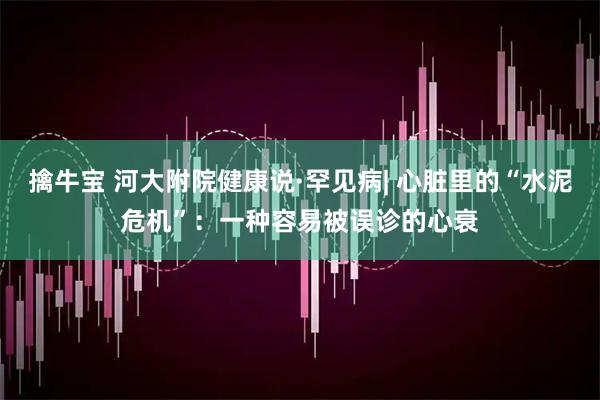擒牛宝 河大附院健康说·罕见病| 心脏里的“水泥危机”：一种容易被误诊的心衰