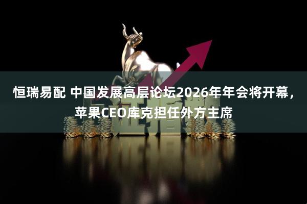 恒瑞易配 中国发展高层论坛2026年年会将开幕，苹果CEO库克担任外方主席