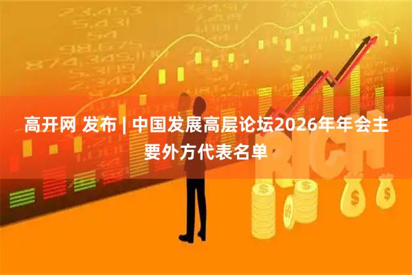 高开网 发布 | 中国发展高层论坛2026年年会主要外方代表名单