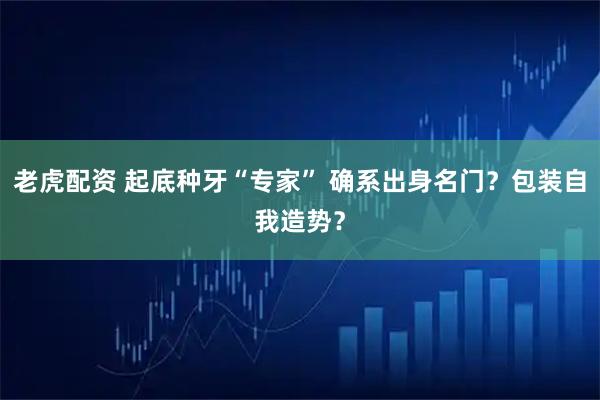 老虎配资 起底种牙“专家” 确系出身名门？包装自我造势？
