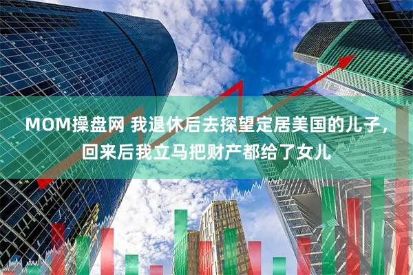 MOM操盘网 我退休后去探望定居美国的儿子，回来后我立马把财产都给了女儿