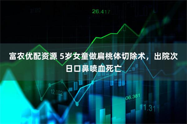 富农优配资源 5岁女童做扁桃体切除术，出院次日口鼻喷血死亡