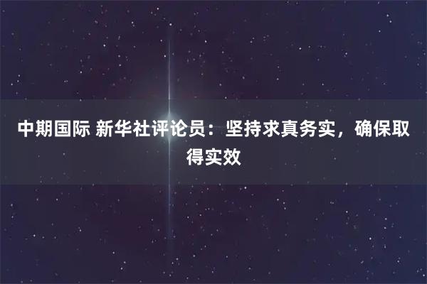 中期国际 新华社评论员：坚持求真务实，确保取得实效
