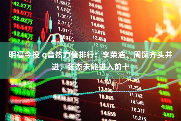 明福今投 q音热力值排行：李荣浩、周深齐头并进，张杰未能进入前十