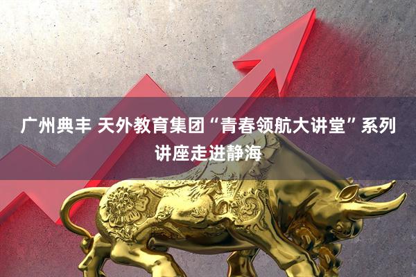广州典丰 天外教育集团“青春领航大讲堂”系列讲座走进静海