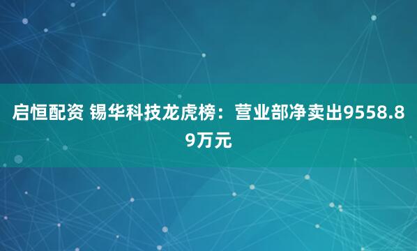 启恒配资 锡华科技龙虎榜：营业部净卖出9558.89万元