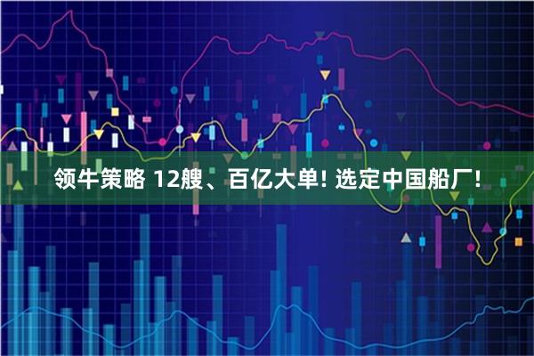 领牛策略 12艘、百亿大单! 选定中国船厂!
