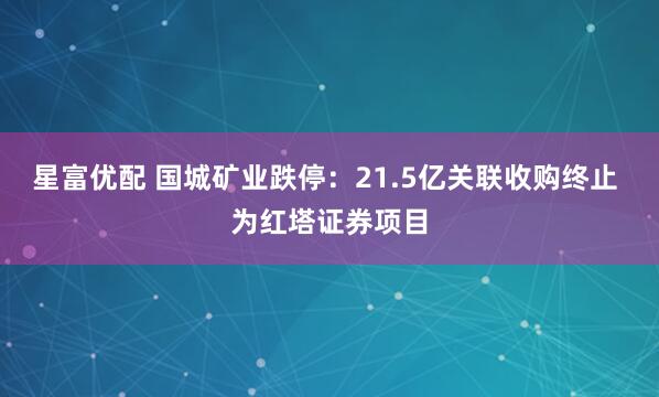 星富优配 国城矿业跌停：21.5亿关联收购终止 为红塔证券项目