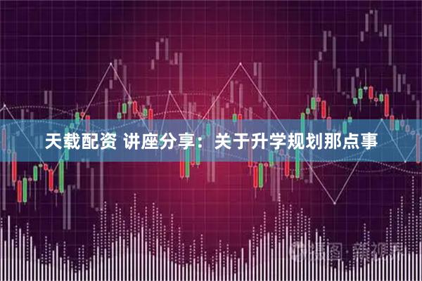 天载配资 讲座分享：关于升学规划那点事