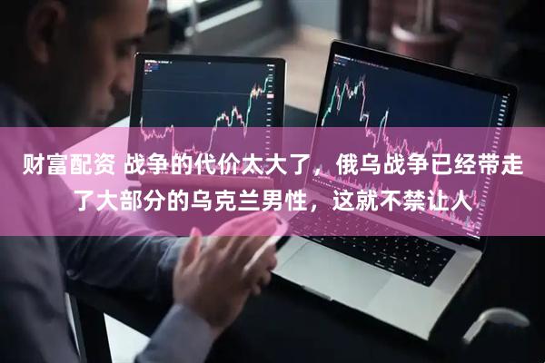财富配资 战争的代价太大了，俄乌战争已经带走了大部分的乌克兰男性，这就不禁让人