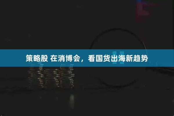 策略股 在消博会，看国货出海新趋势