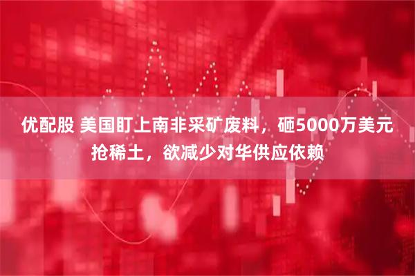 优配股 美国盯上南非采矿废料，砸5000万美元抢稀土，欲减少对华供应依赖