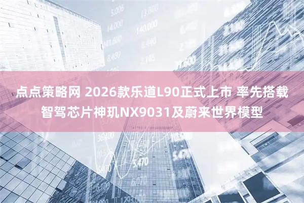 点点策略网 2026款乐道L90正式上市 率先搭载智驾芯片神玑NX9031及蔚来世界模型