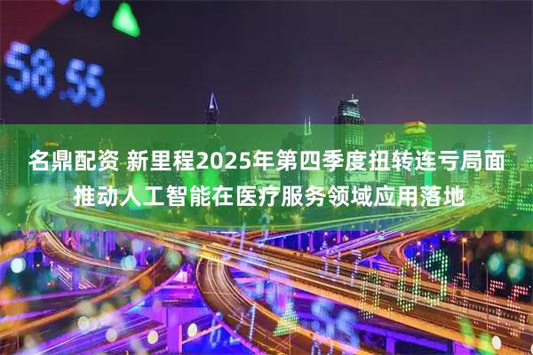名鼎配资 新里程2025年第四季度扭转连亏局面 推动人工智能在医疗服务领域应用落地