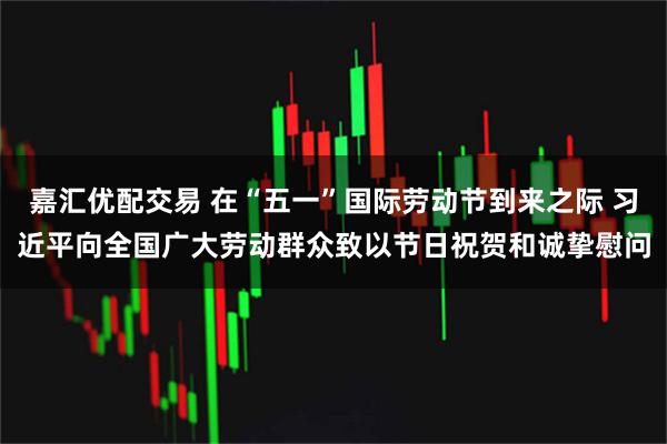 嘉汇优配交易 在“五一”国际劳动节到来之际 习近平向全国广大劳动群众致以节日祝贺和诚挚慰问